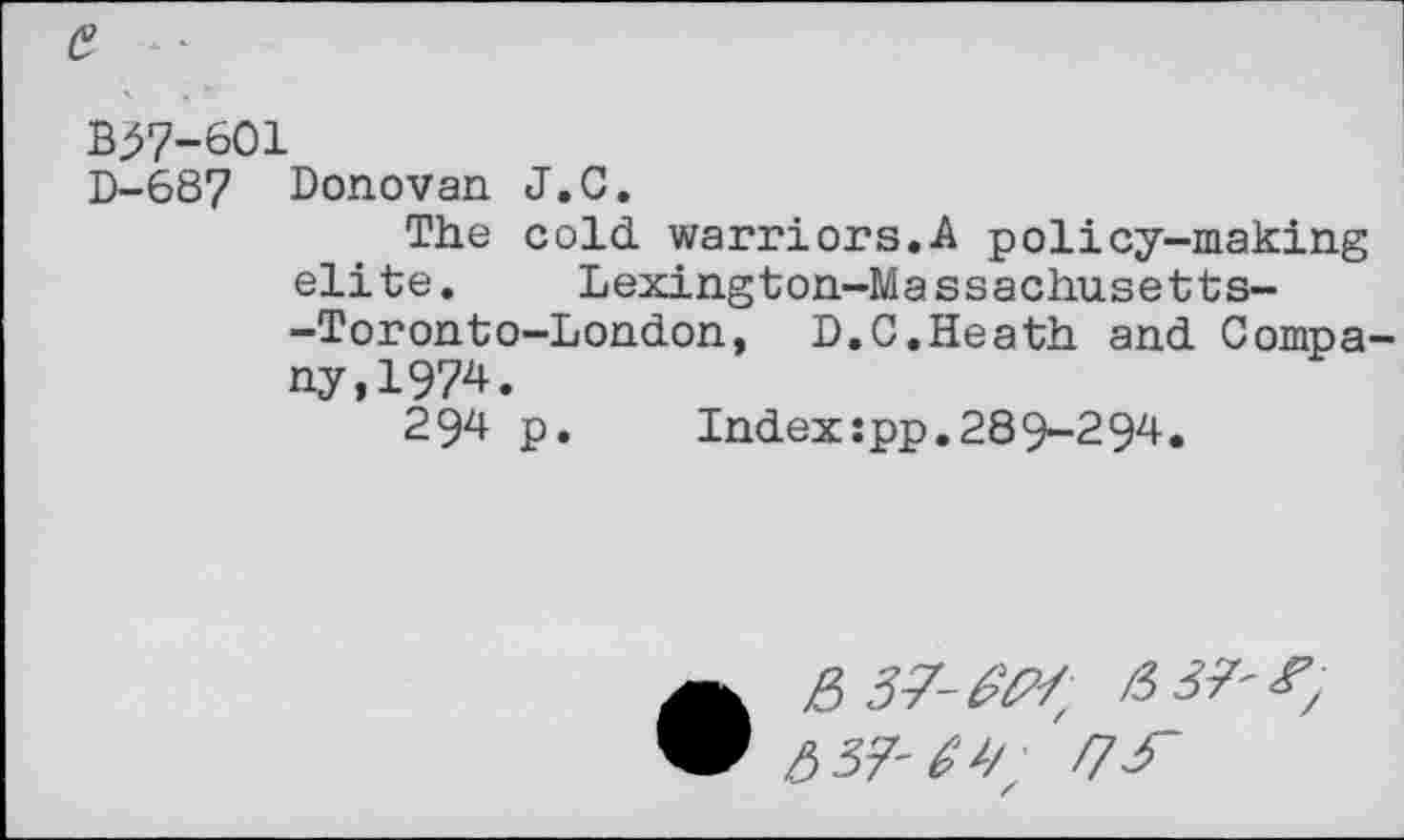 ﻿e
B^7-601
D-687	Donovan J.C. The cold warriors.A policy-making elite. Lexington-Massachusetts--Toronto-London, D.C.Heath and Company, 1974. 294 p.	Index:pp.289-294.
• &37-MH; 637' &37-M; f7f